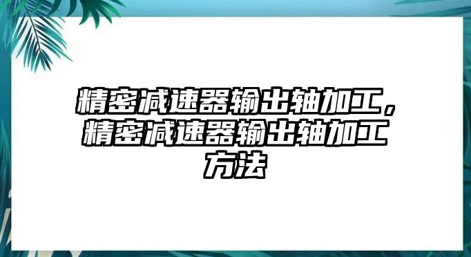 精密減速器輸出軸加工，精密減速器輸出軸加工方法