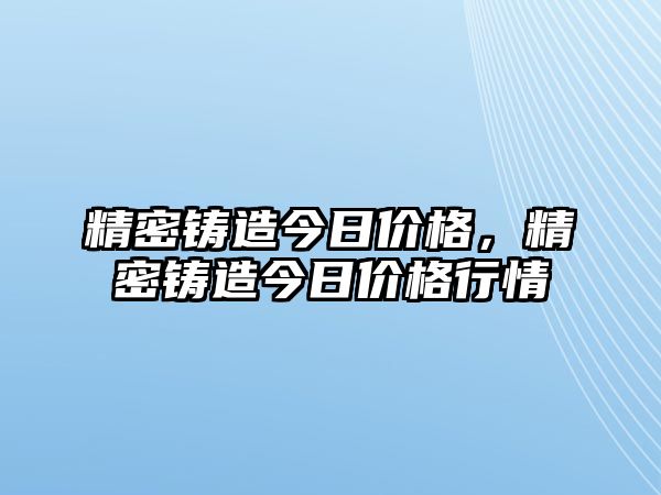 精密鑄造今日價格，精密鑄造今日價格行情