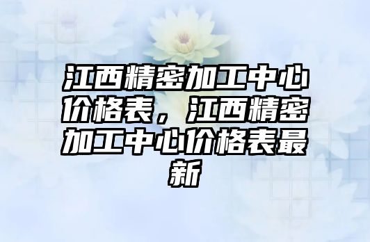 江西精密加工中心價(jià)格表，江西精密加工中心價(jià)格表最新