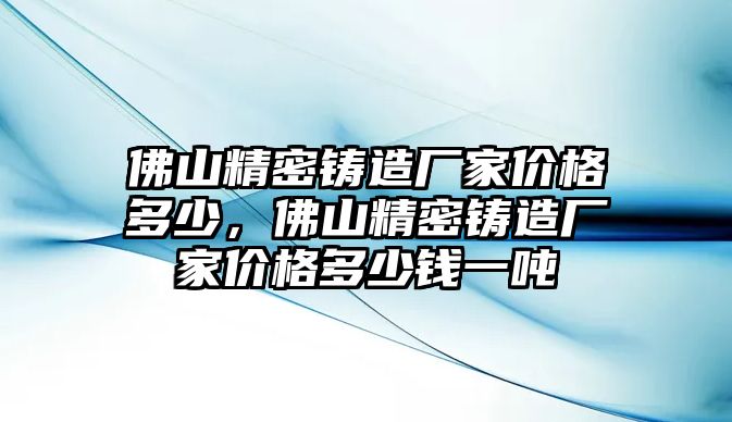 佛山精密鑄造廠家價(jià)格多少，佛山精密鑄造廠家價(jià)格多少錢一噸