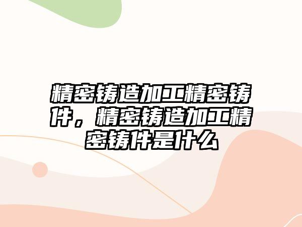 精密鑄造加工精密鑄件，精密鑄造加工精密鑄件是什么