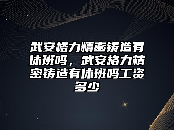 武安格力精密鑄造有休班嗎，武安格力精密鑄造有休班嗎工資多少