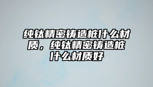 純鈦精密鑄造樁什么材質(zhì)，純鈦精密鑄造樁什么材質(zhì)好