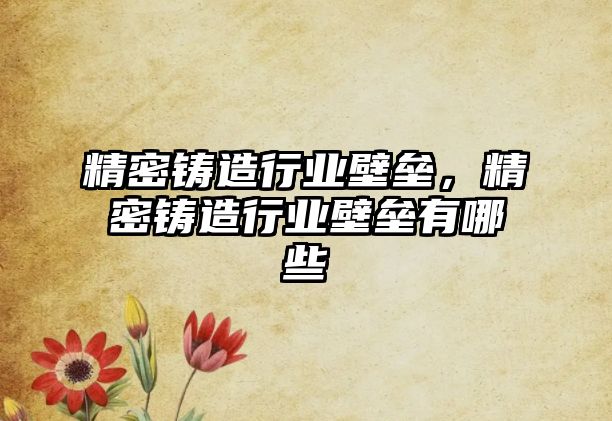 精密鑄造行業(yè)壁壘，精密鑄造行業(yè)壁壘有哪些