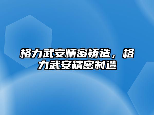 格力武安精密鑄造，格力武安精密制造