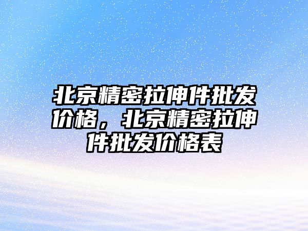 北京精密拉伸件批發(fā)價格，北京精密拉伸件批發(fā)價格表