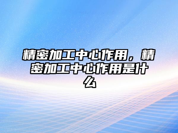 精密加工中心作用，精密加工中心作用是什么