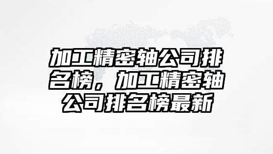 加工精密軸公司排名榜，加工精密軸公司排名榜最新