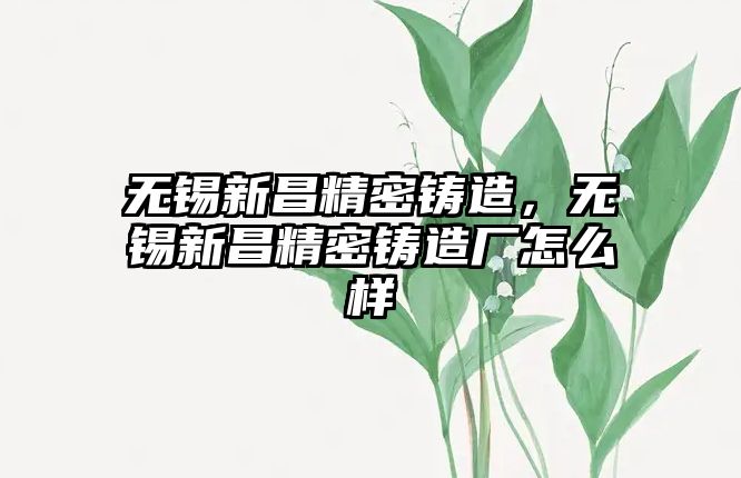 無錫新昌精密鑄造，無錫新昌精密鑄造廠怎么樣