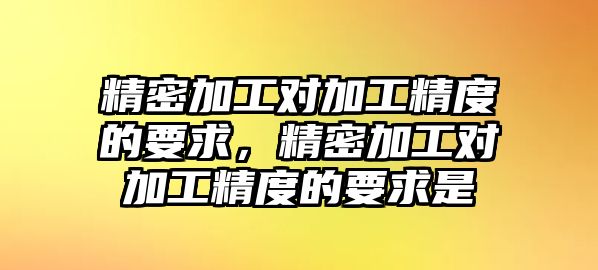 精密加工對加工精度的要求，精密加工對加工精度的要求是