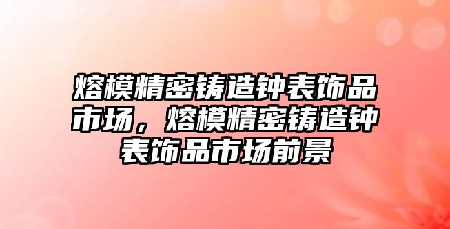 熔模精密鑄造鐘表飾品市場，熔模精密鑄造鐘表飾品市場前景