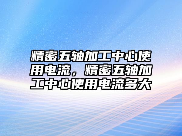 精密五軸加工中心使用電流，精密五軸加工中心使用電流多大