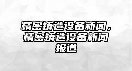 精密鑄造設(shè)備新聞，精密鑄造設(shè)備新聞報(bào)道