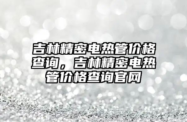 吉林精密電熱管價格查詢，吉林精密電熱管價格查詢官網(wǎng)