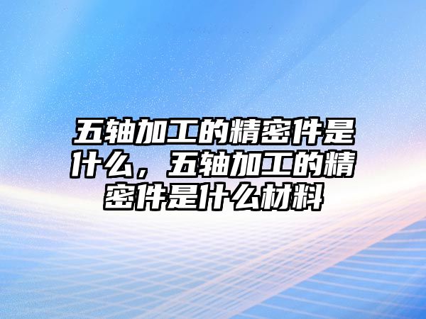 五軸加工的精密件是什么，五軸加工的精密件是什么材料