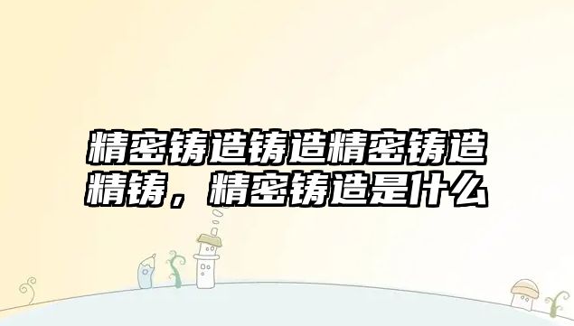 精密鑄造鑄造精密鑄造精鑄，精密鑄造是什么