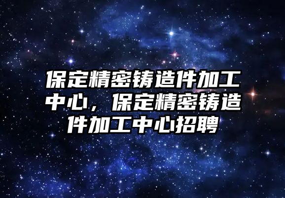 保定精密鑄造件加工中心，保定精密鑄造件加工中心招聘