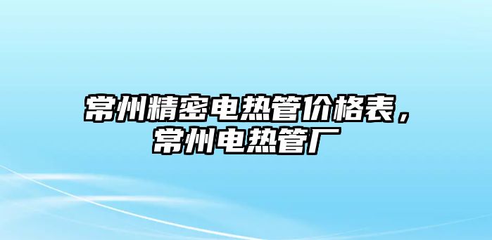 常州精密電熱管價(jià)格表，常州電熱管廠