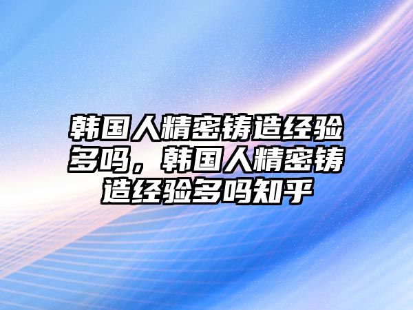 韓國人精密鑄造經(jīng)驗(yàn)多嗎，韓國人精密鑄造經(jīng)驗(yàn)多嗎知乎