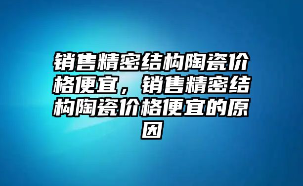 銷售精密結構陶瓷價格便宜，銷售精密結構陶瓷價格便宜的原因