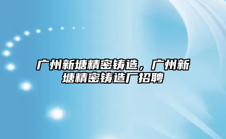 廣州新塘精密鑄造，廣州新塘精密鑄造廠招聘