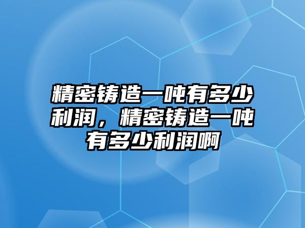 精密鑄造一噸有多少利潤，精密鑄造一噸有多少利潤啊