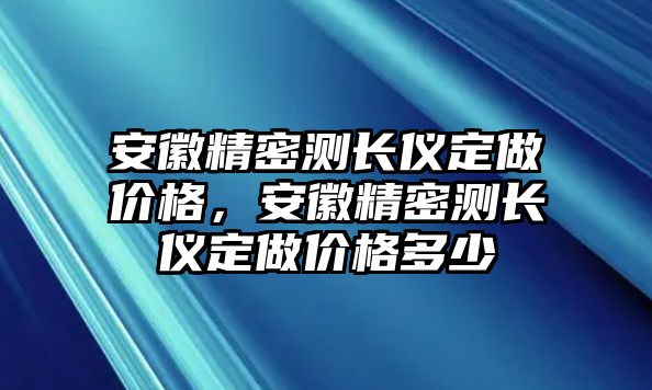 安徽精密測(cè)長(zhǎng)儀定做價(jià)格，安徽精密測(cè)長(zhǎng)儀定做價(jià)格多少