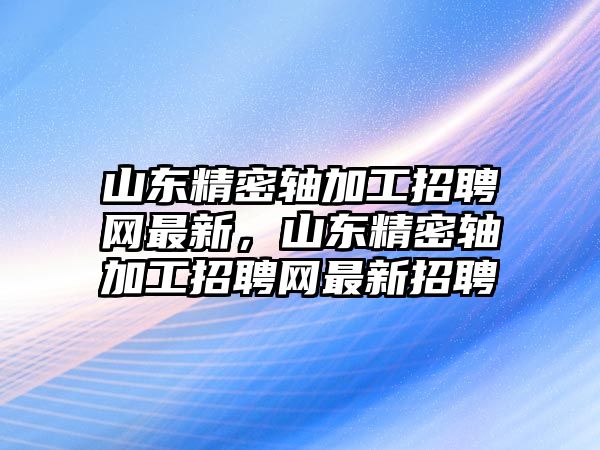 山東精密軸加工招聘網(wǎng)最新，山東精密軸加工招聘網(wǎng)最新招聘