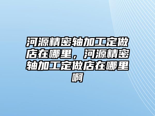 河源精密軸加工定做店在哪里，河源精密軸加工定做店在哪里啊