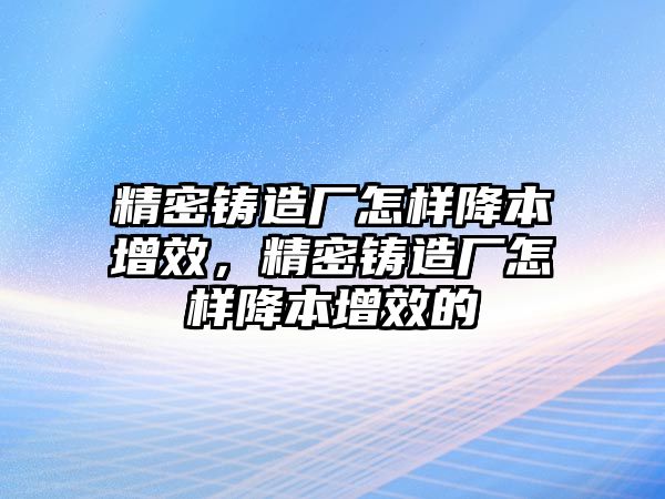 精密鑄造廠怎樣降本增效，精密鑄造廠怎樣降本增效的