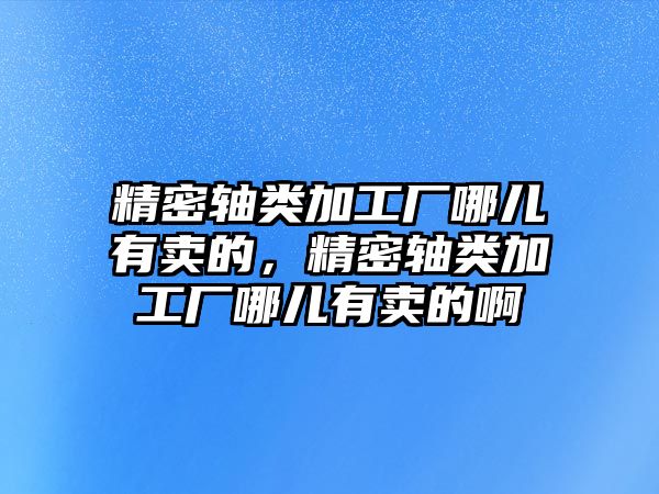 精密軸類加工廠哪兒有賣的，精密軸類加工廠哪兒有賣的啊