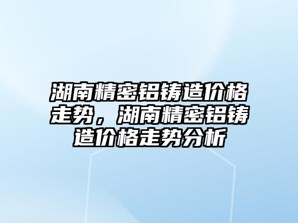 湖南精密鋁鑄造價格走勢，湖南精密鋁鑄造價格走勢分析