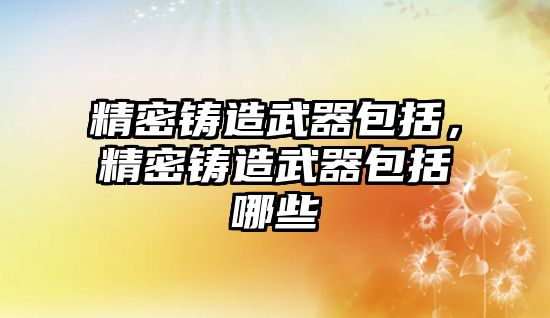 精密鑄造武器包括，精密鑄造武器包括哪些