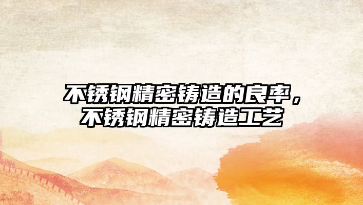 不銹鋼精密鑄造的良率，不銹鋼精密鑄造工藝