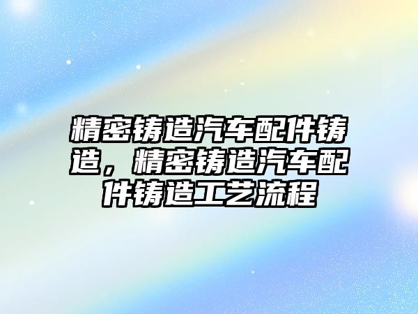 精密鑄造汽車配件鑄造，精密鑄造汽車配件鑄造工藝流程