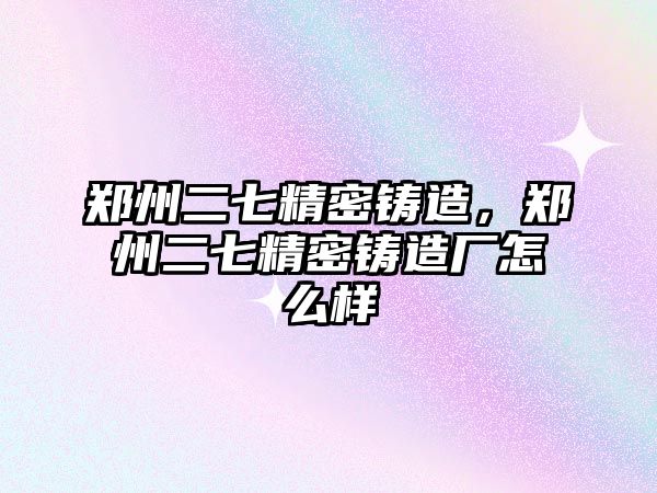 鄭州二七精密鑄造，鄭州二七精密鑄造廠怎么樣