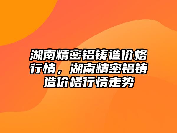 湖南精密鋁鑄造價格行情，湖南精密鋁鑄造價格行情走勢