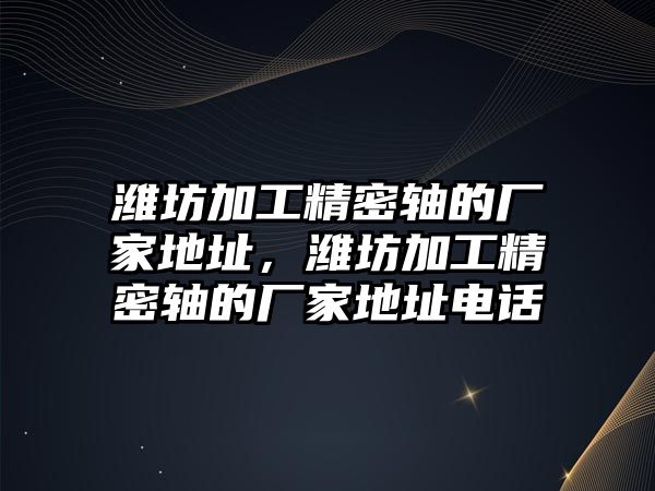 濰坊加工精密軸的廠家地址，濰坊加工精密軸的廠家地址電話