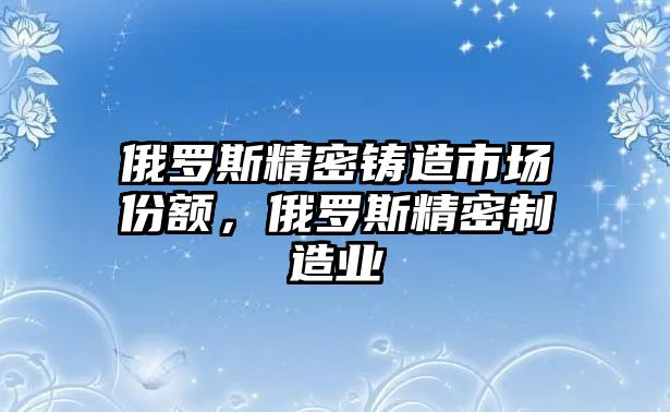 俄羅斯精密鑄造市場份額，俄羅斯精密制造業(yè)