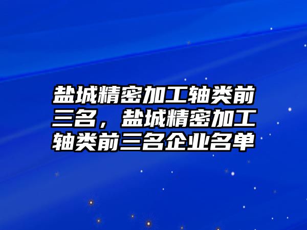 鹽城精密加工軸類前三名，鹽城精密加工軸類前三名企業(yè)名單