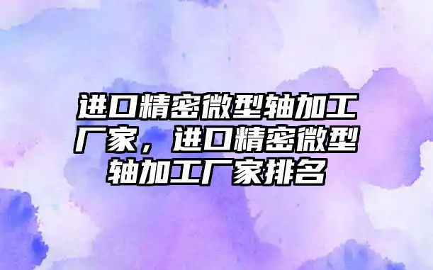 進(jìn)口精密微型軸加工廠家，進(jìn)口精密微型軸加工廠家排名