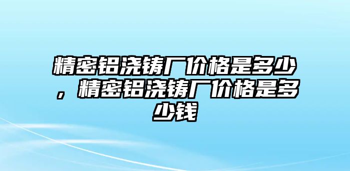 精密鋁澆鑄廠價格是多少，精密鋁澆鑄廠價格是多少錢