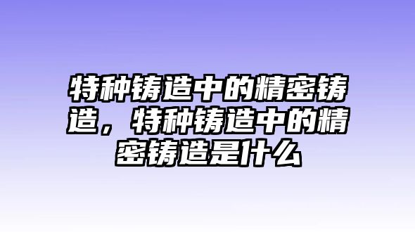 特種鑄造中的精密鑄造，特種鑄造中的精密鑄造是什么