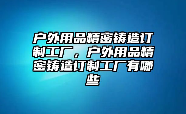 戶外用品精密鑄造訂制工廠，戶外用品精密鑄造訂制工廠有哪些