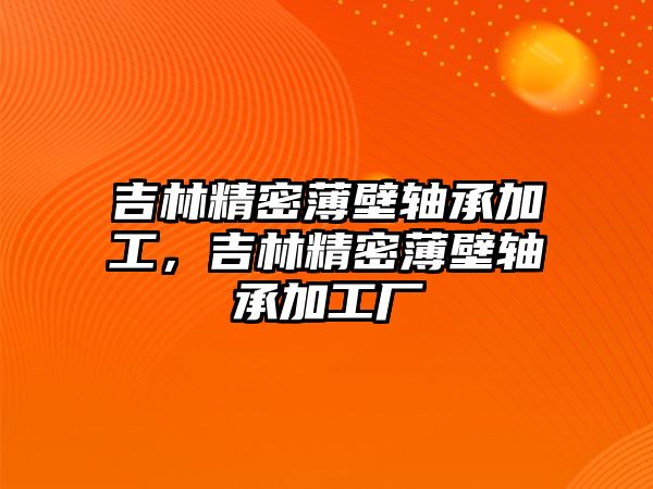 吉林精密薄壁軸承加工，吉林精密薄壁軸承加工廠