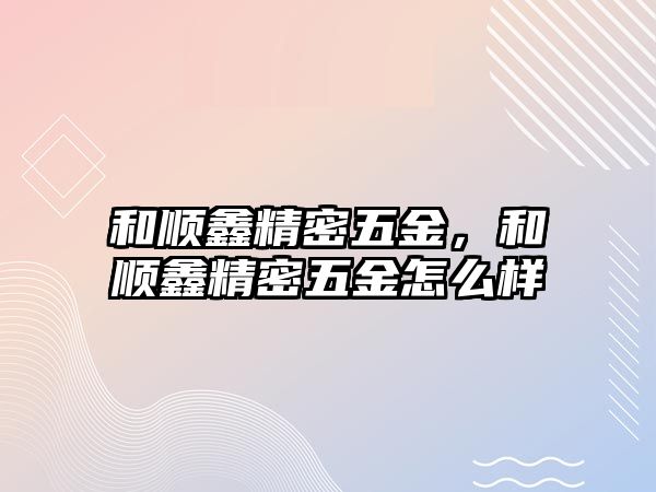 和順鑫精密五金，和順鑫精密五金怎么樣