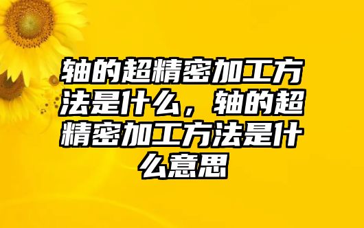 軸的超精密加工方法是什么，軸的超精密加工方法是什么意思