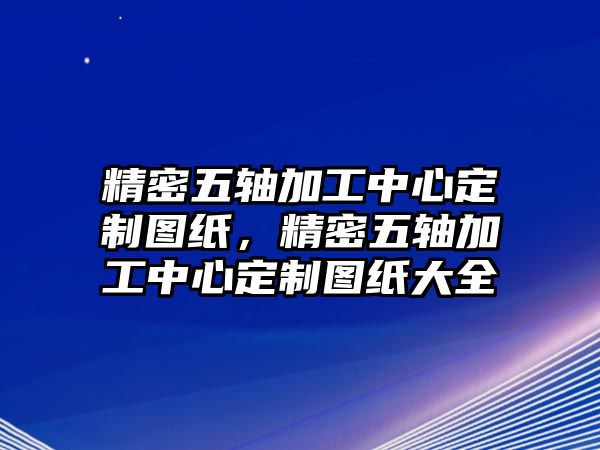 精密五軸加工中心定制圖紙，精密五軸加工中心定制圖紙大全