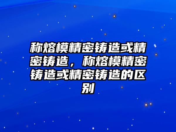 稱熔模精密鑄造或精密鑄造，稱熔模精密鑄造或精密鑄造的區(qū)別