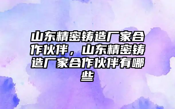 山東精密鑄造廠家合作伙伴，山東精密鑄造廠家合作伙伴有哪些